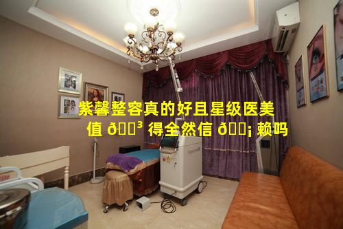 紫馨整容真的好且星级医美值 🐳 得全然信 🐡 赖吗